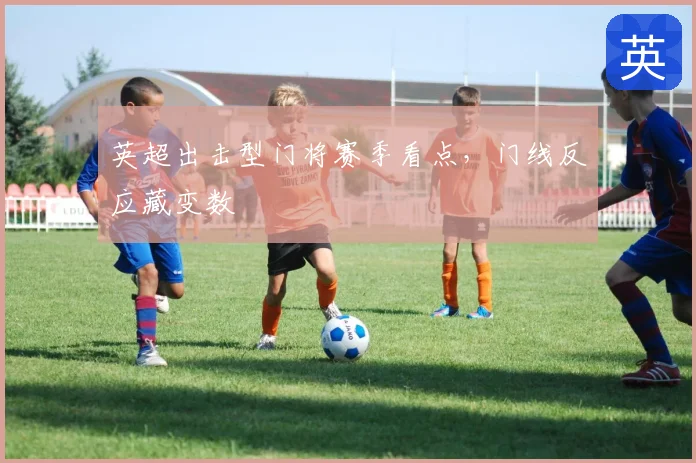 英超出击型门将赛季看点，门线反应藏变数